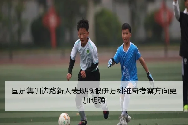 国足集训边路新人表现抢眼伊万科维奇考察方向更加明确