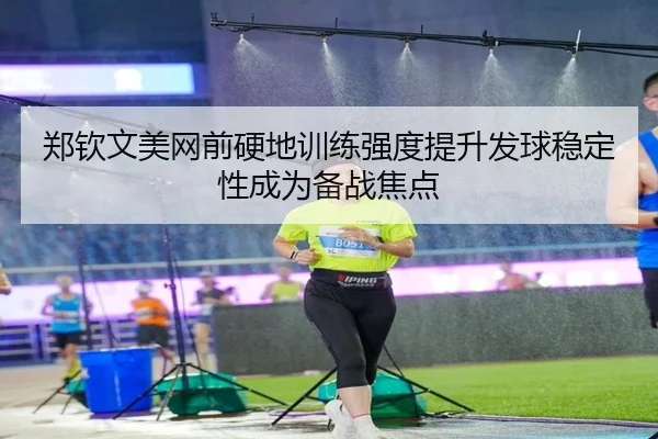 郑钦文美网前硬地训练强度提升发球稳定性成为备战焦点