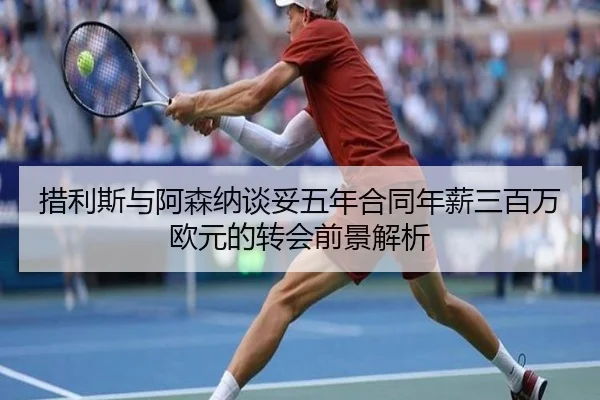 措利斯与阿森纳谈妥五年合同年薪三百万欧元的转会前景解析