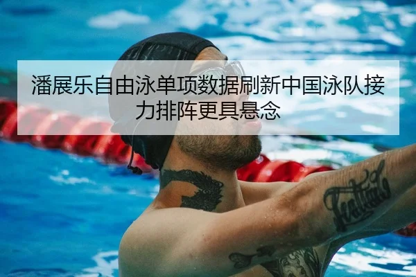 潘展乐自由泳单项数据刷新中国泳队接力排阵更具悬念